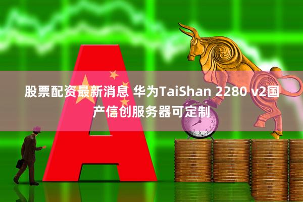 股票配资最新消息 华为TaiShan 2280 v2国产信创服务器可定制