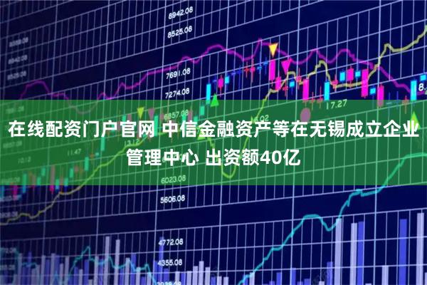 在线配资门户官网 中信金融资产等在无锡成立企业管理中心 出资额40亿