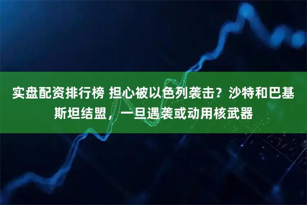实盘配资排行榜 担心被以色列袭击？沙特和巴基斯坦结盟，一旦遇袭或动用核武器