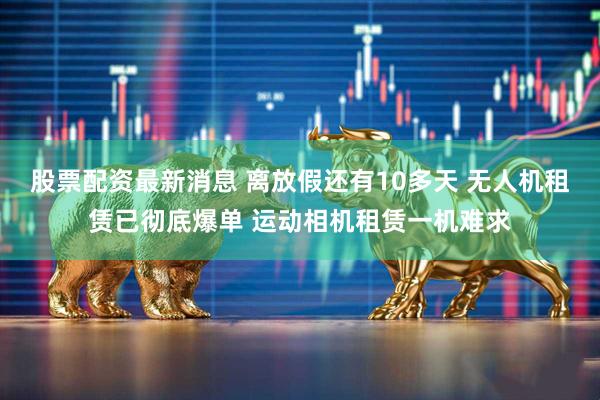 股票配资最新消息 离放假还有10多天 无人机租赁已彻底爆单 运动相机租赁一机难求