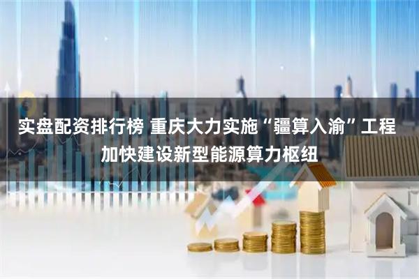 实盘配资排行榜 重庆大力实施“疆算入渝”工程 加快建设新型能源算力枢纽