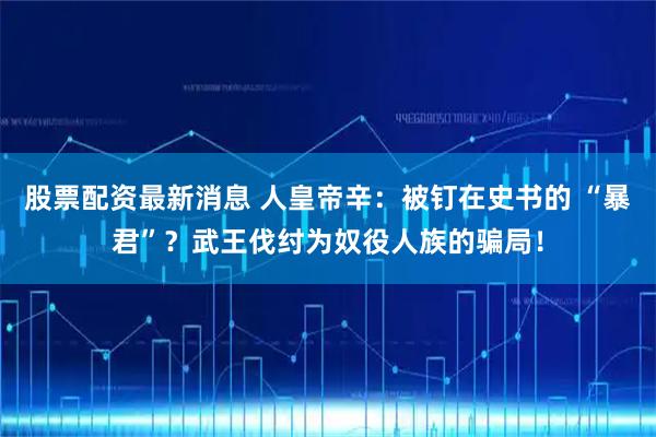 股票配资最新消息 人皇帝辛：被钉在史书的 “暴君”？武王伐纣为奴役人族的骗局！