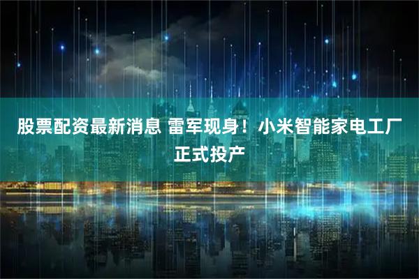 股票配资最新消息 雷军现身！小米智能家电工厂正式投产