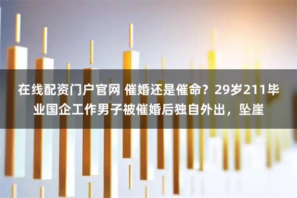 在线配资门户官网 催婚还是催命？29岁211毕业国企工作男子被催婚后独自外出，坠崖