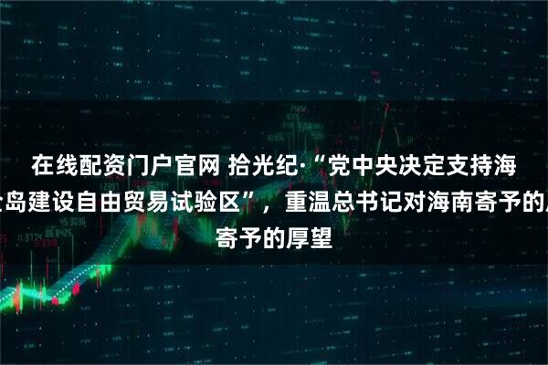 在线配资门户官网 拾光纪·“党中央决定支持海南全岛建设自由贸易试验区”，重温总书记对海南寄予的厚望