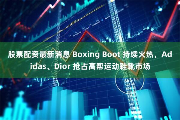 股票配资最新消息 Boxing Boot 持续火热,Adidas、Dior 抢占高帮运动鞋靴市场