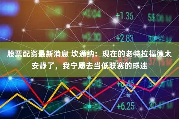 股票配资最新消息 坎通纳:现在的老特拉福德太安静了,我宁愿去当低联赛的球迷