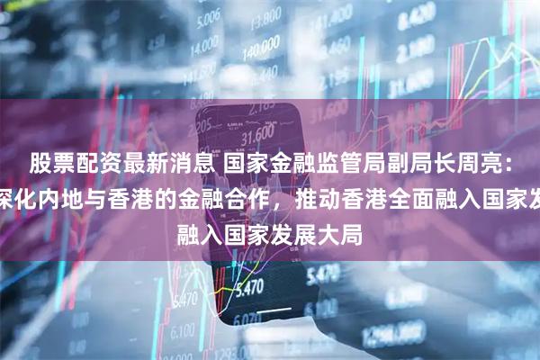 股票配资最新消息 国家金融监管局副局长周亮：将继续深化内地与香港的金融合作，推动香港全面融入国家发展大局