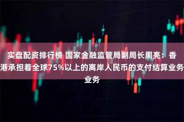 实盘配资排行榜 国家金融监管局副局长周亮：香港承担着全球75%以上的离岸人民币的支付结算业务