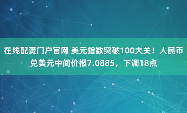 在线配资门户官网 美元指数突破100大关！人民币兑美元中间价报7.0885，下调18点