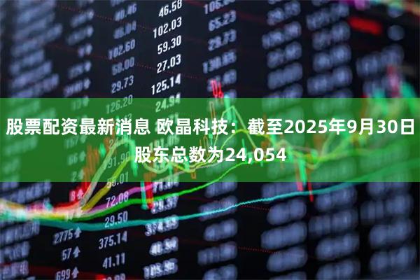 股票配资最新消息 欧晶科技：截至2025年9月30日股东总数为24,054