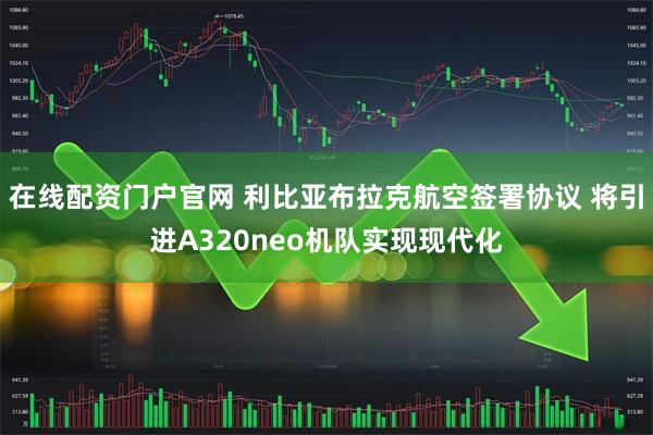 在线配资门户官网 利比亚布拉克航空签署协议 将引进A320neo机队实现现代化