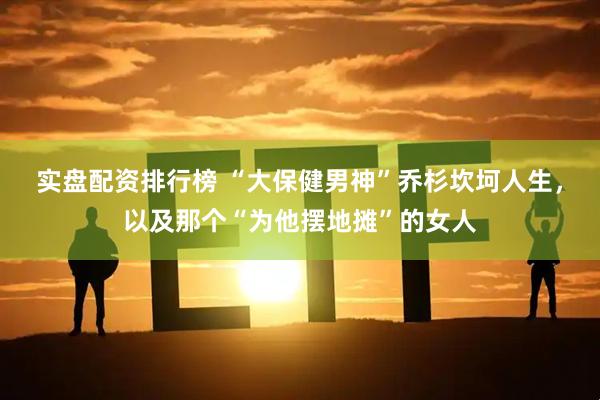 实盘配资排行榜 “大保健男神”乔杉坎坷人生，以及那个“为他摆地摊”的女人