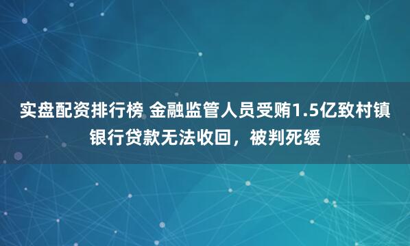 实盘配资排行榜 金融监管人员受贿1.5亿致村镇银行贷款无法收回，被判死缓
