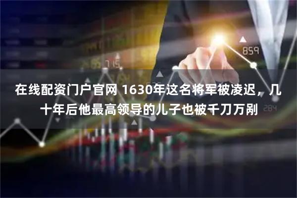 在线配资门户官网 1630年这名将军被凌迟,几十年后他最高领导的儿子也被千刀万剐