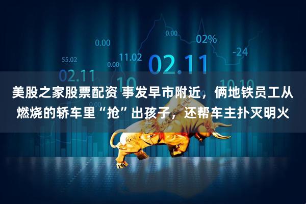 美股之家股票配资 事发早市附近，俩地铁员工从燃烧的轿车里“抢”出孩子，还帮车主扑灭明火