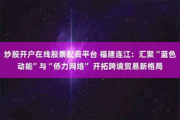 炒股开户在线股票配资平台 福建连江:汇聚“蓝色动能”与“侨力网络” 开拓跨境贸易新格局