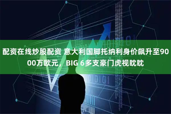 配资在线炒股配资 意大利国脚托纳利身价飙升至9000万欧元，BIG 6多支豪门虎视眈眈