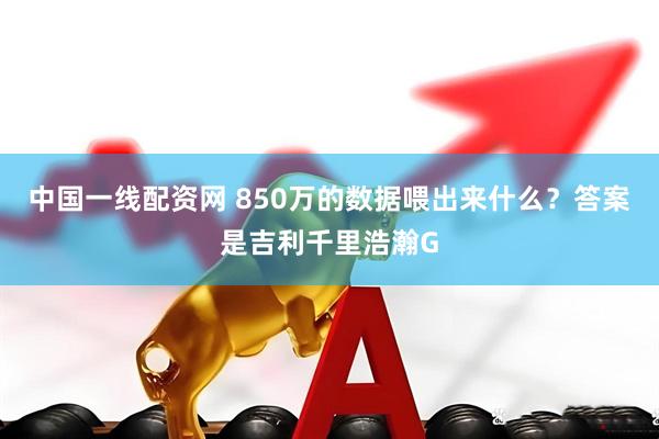 中国一线配资网 850万的数据喂出来什么?答案是吉利千里浩瀚G