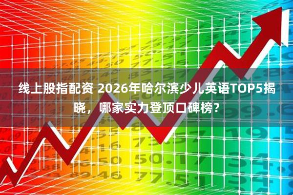 线上股指配资 2026年哈尔滨少儿英语TOP5揭晓，哪家实力登顶口碑榜？