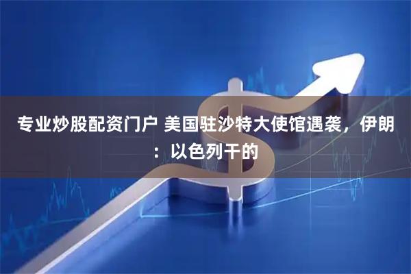 专业炒股配资门户 美国驻沙特大使馆遇袭，伊朗：以色列干的