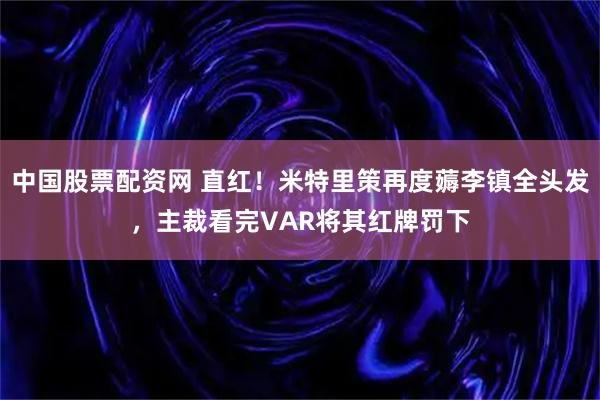 中国股票配资网 直红！米特里策再度薅李镇全头发，主裁看完VAR将其红牌罚下