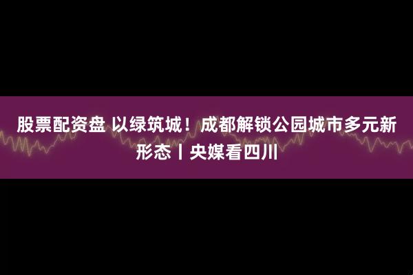 股票配资盘 以绿筑城！成都解锁公园城市多元新形态丨央媒看四川