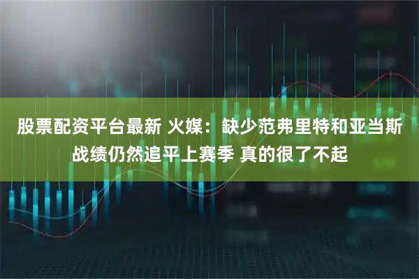 股票配资平台最新 火媒：缺少范弗里特和亚当斯战绩仍然追平上赛季 真的很了不起