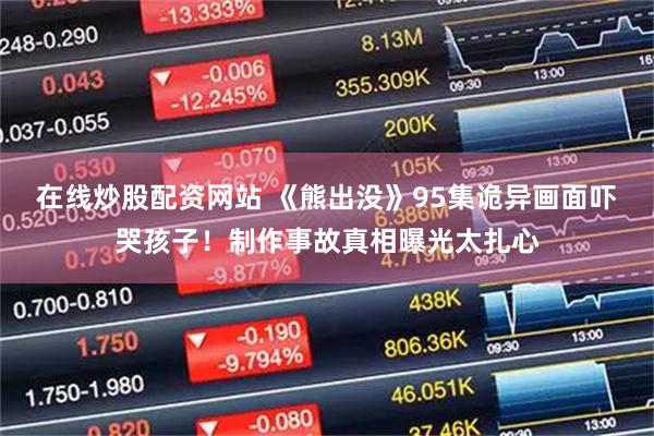 在线炒股配资网站 《熊出没》95集诡异画面吓哭孩子！制作事故真相曝光太扎心