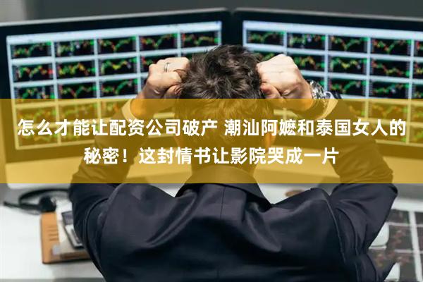 怎么才能让配资公司破产 潮汕阿嬷和泰国女人的秘密！这封情书让影院哭成一片