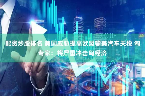 配资炒股排名 美国威胁提高欧盟输美汽车关税 匈专家：将严重冲击匈经济