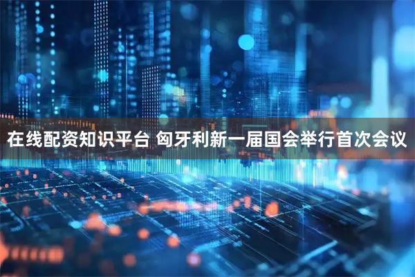 在线配资知识平台 匈牙利新一届国会举行首次会议