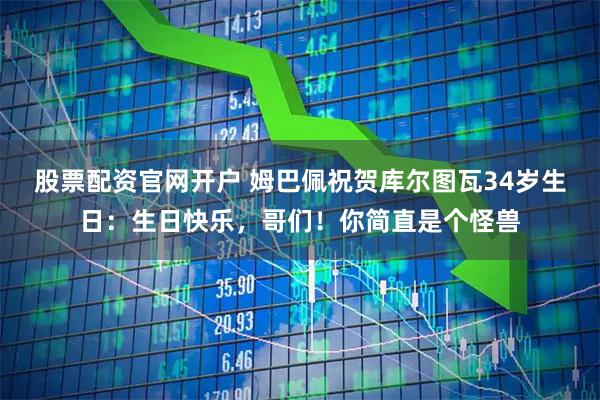 股票配资官网开户 姆巴佩祝贺库尔图瓦34岁生日：生日快乐，哥们！你简直是个怪兽