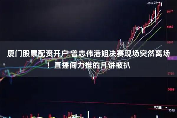 厦门股票配资开户 曾志伟港姐决赛现场突然离场！直播间力推的月饼被扒