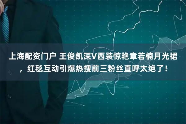 上海配资门户 王俊凯深V西装惊艳章若楠月光裙，红毯互动引爆热搜前三粉丝直呼太绝了！