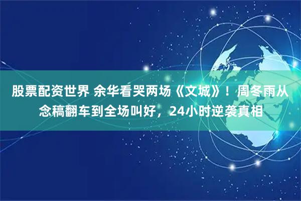 股票配资世界 余华看哭两场《文城》！周冬雨从念稿翻车到全场叫好，24小时逆袭真相