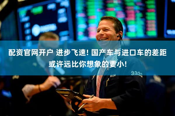 配资官网开户 进步飞速! 国产车与进口车的差距或许远比你想象的要小!