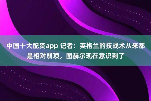 中国十大配资app 记者：英格兰的技战术从来都是相对弱项，图赫尔现在意识到了