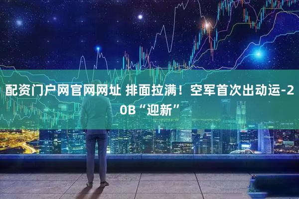 配资门户网官网网址 排面拉满！空军首次出动运-20B“迎新”