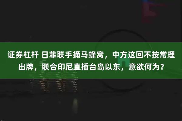 证券杠杆 日菲联手捅马蜂窝，中方这回不按常理出牌，联合印尼直插台岛以东，意欲何为？