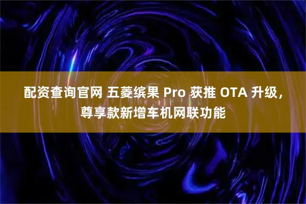 配资查询官网 五菱缤果 Pro 获推 OTA 升级，尊享款新增车机网联功能