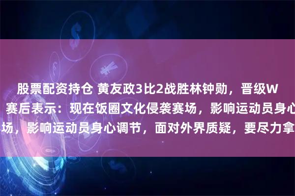 股票配资持仓 黄友政3比2战胜林钟勋，晋级WTT中国大满贯下一轮，赛后表示：现在饭圈文化侵袭赛场，影响运动员身心调节，面对外界质疑，要尽力拿下胜利
