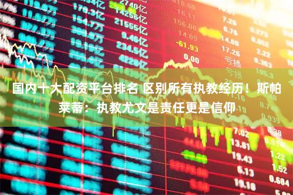 国内十大配资平台排名 区别所有执教经历！斯帕莱蒂：执教尤文是责任更是信仰
