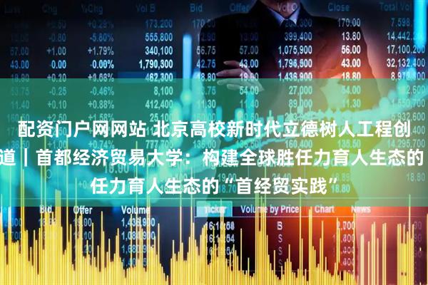 配资门户网网站 北京高校新时代立德树人工程创新实践专题报道｜首都经济贸易大学：构建全球胜任力育人生态的“首经贸实践”