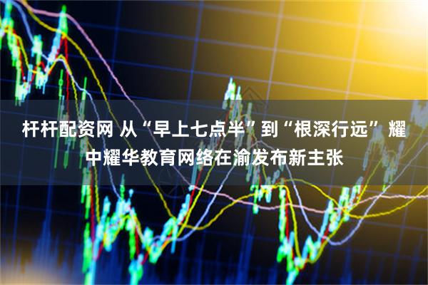 杆杆配资网 从“早上七点半”到“根深行远” 耀中耀华教育网络在渝发布新主张