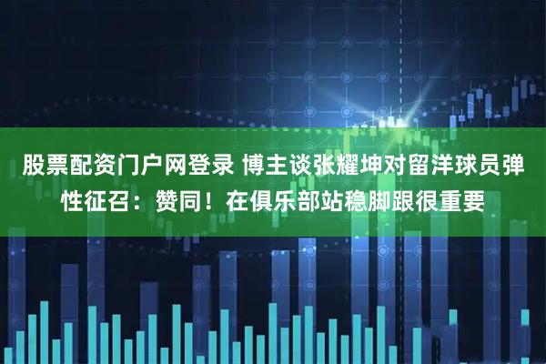股票配资门户网登录 博主谈张耀坤对留洋球员弹性征召：赞同！在俱乐部站稳脚跟很重要