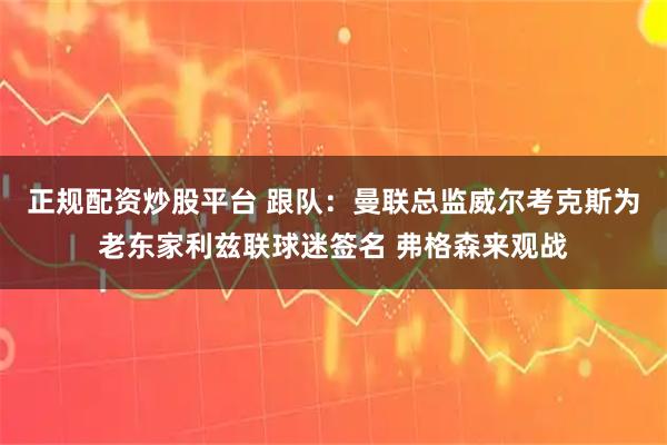 正规配资炒股平台 跟队：曼联总监威尔考克斯为老东家利兹联球迷签名 弗格森来观战
